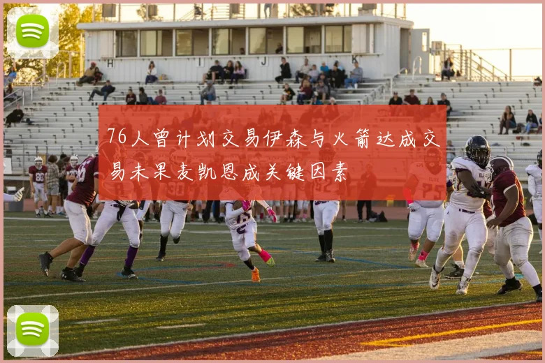 76人曾计划交易伊森与火箭达成交易未果麦凯恩成关键因素