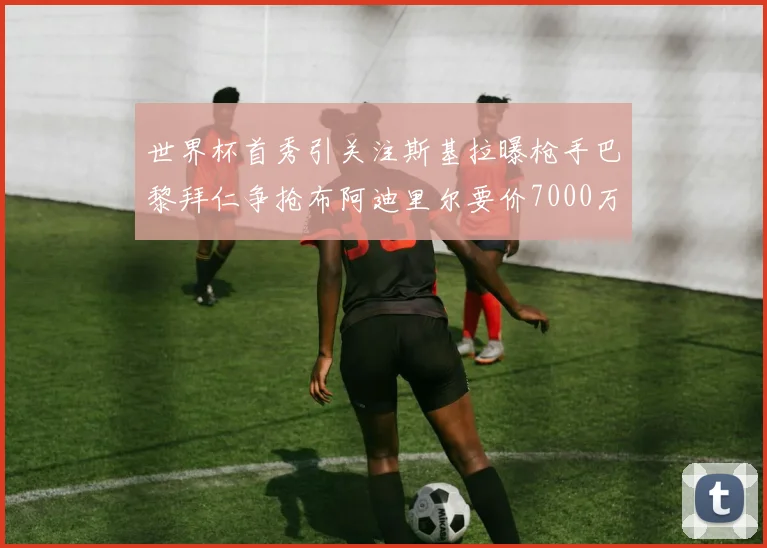 世界杯首秀引关注斯基拉曝枪手巴黎拜仁争抢布阿迪里尔要价7000万欧元