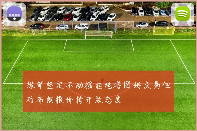绿军坚定不动摇拒绝塔图姆交易但对布朗报价持开放态度