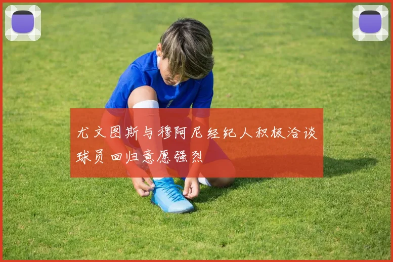 尤文图斯与穆阿尼经纪人积极洽谈球员回归意愿强烈