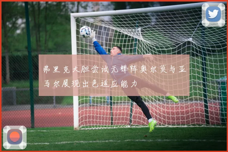 弗里克大胆尝试无锋阵奥尔莫与亚马尔展现出色适应能力