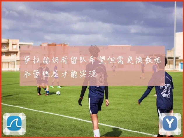 萨拉赫仍有留队希望但需更换教练和管理层才能实现