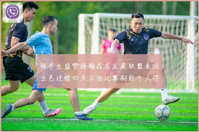 韩乔生盛赞杨瀚森在发展联盟表现出色连续四天三场比赛刷新个人得分与篮板纪录