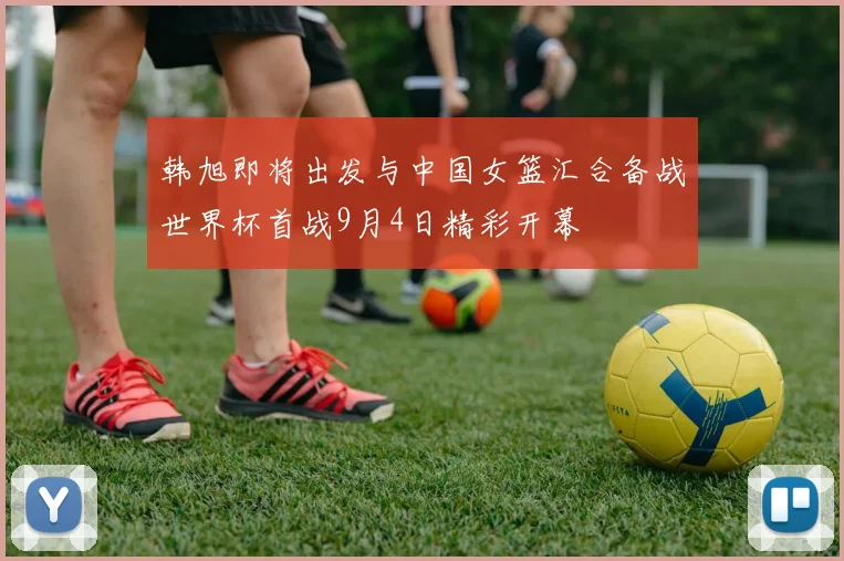 韩旭即将出发与中国女篮汇合备战世界杯首战9月4日精彩开幕