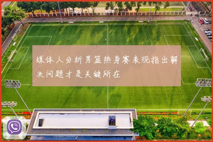 媒体人分析男篮热身赛表现指出解决问题才是关键所在