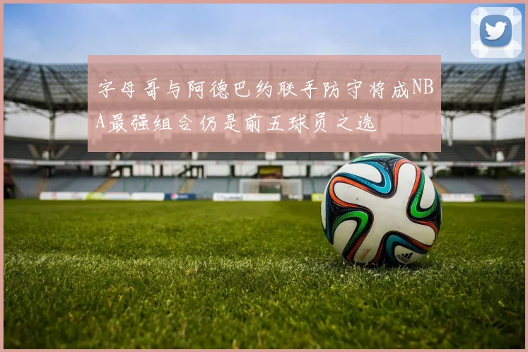 字母哥与阿德巴约联手防守将成NBA最强组合仍是前五球员之选