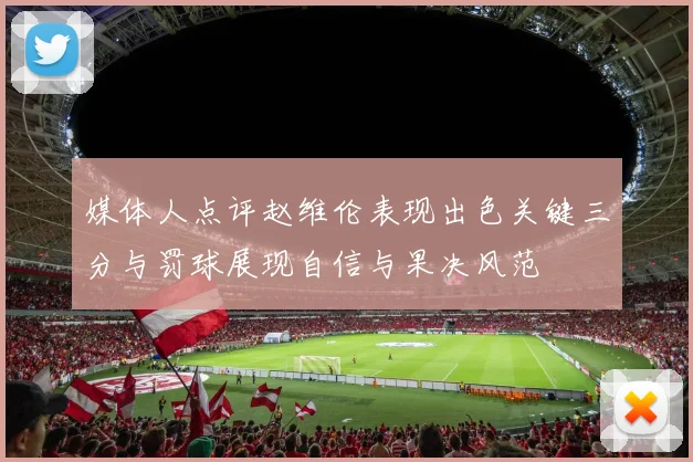媒体人点评赵维伦表现出色关键三分与罚球展现自信与果决风范