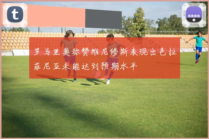 罗马里奥称赞维尼修斯表现出色拉菲尼亚未能达到预期水平