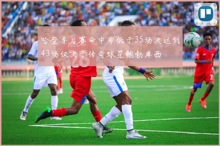 哈登季后赛命中率低于35场次达到43场仅次于传奇球星鲍勃库西