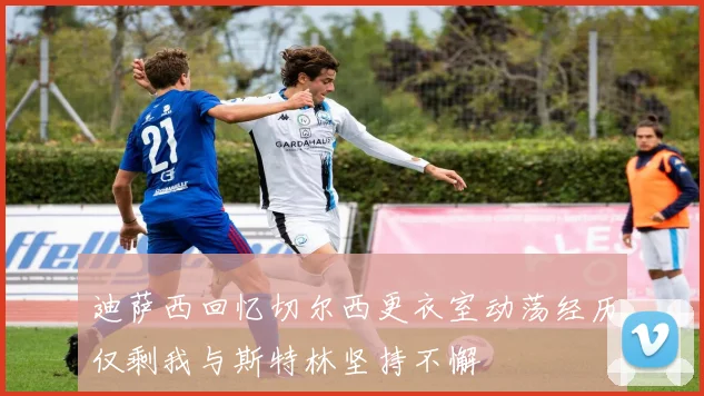 迪萨西回忆切尔西更衣室动荡经历仅剩我与斯特林坚持不懈