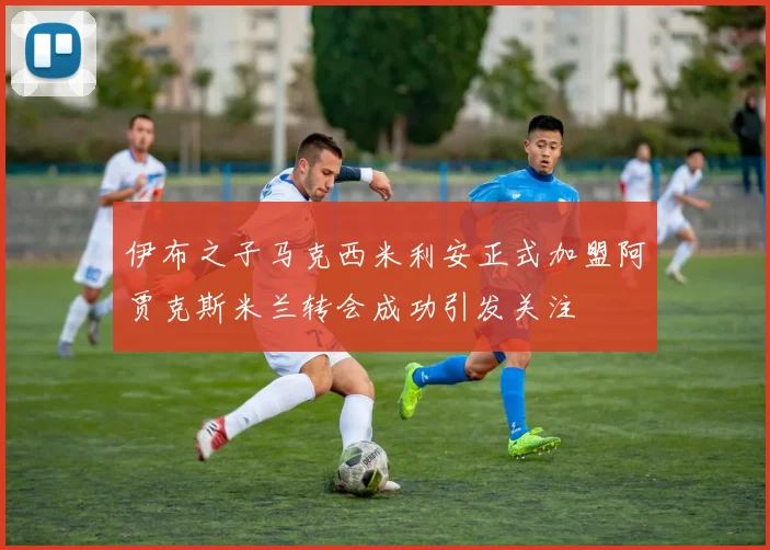 伊布之子马克西米利安正式加盟阿贾克斯米兰转会成功引发关注