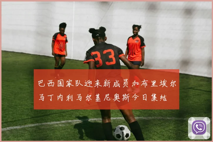 巴西国家队迎来新成员加布里埃尔马丁内利马尔基尼奥斯今日集结