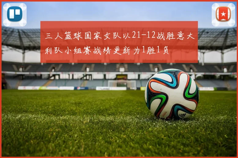 三人篮球国家女队以21-12战胜意大利队小组赛战绩更新为1胜1负