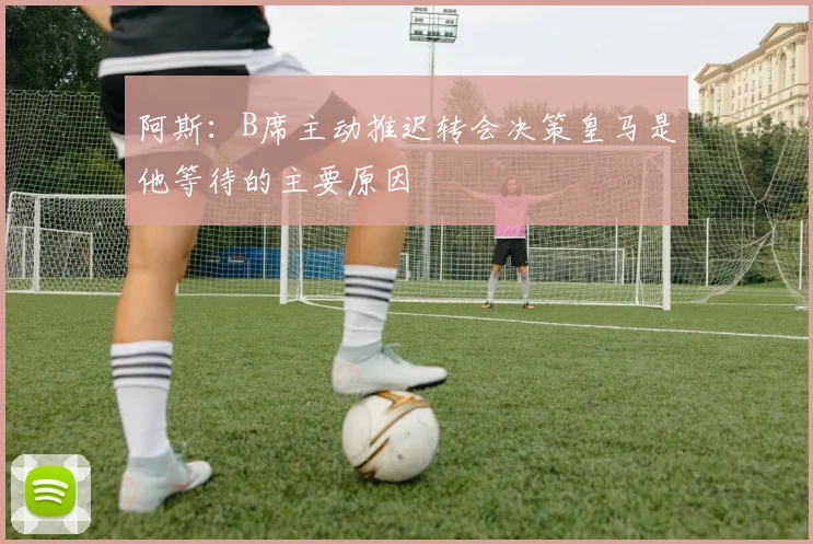 阿斯：B席主动推迟转会决策皇马是他等待的主要原因