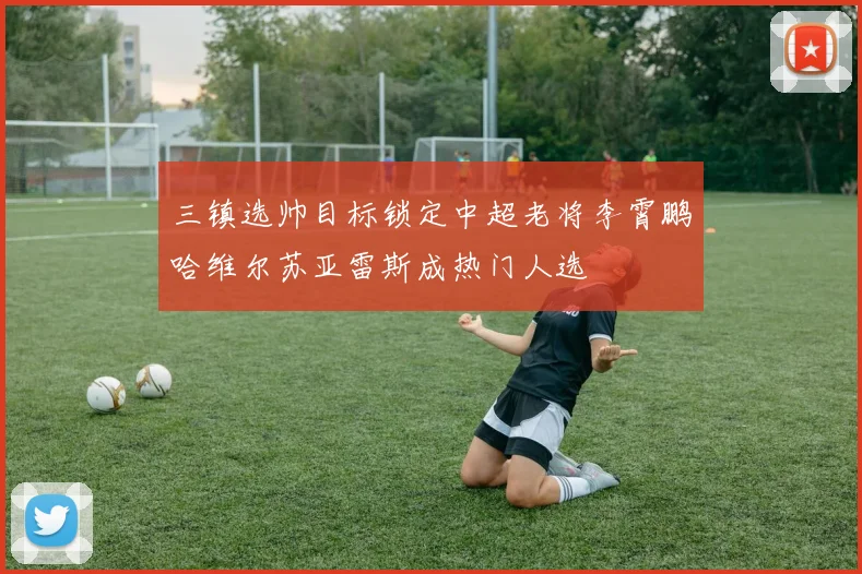 三镇选帅目标锁定中超老将李霄鹏哈维尔苏亚雷斯成热门人选