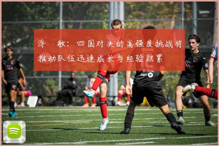 浮嶋敏：四国对决的高强度挑战将推动队伍迅速成长与经验积累