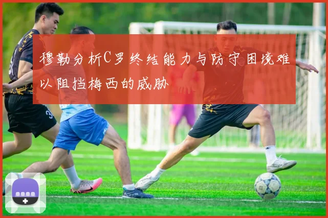 穆勒分析C罗终结能力与防守困境难以阻挡梅西的威胁