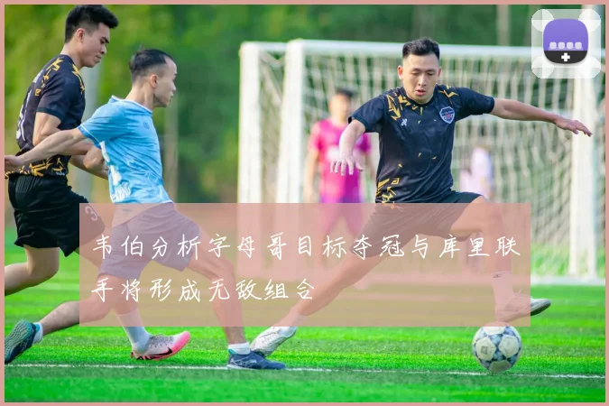 韦伯分析字母哥目标夺冠与库里联手将形成无敌组合