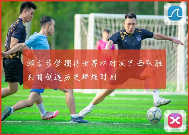 濑古步梦期待世界杯对决巴西队胜利将创造历史辉煌时刻