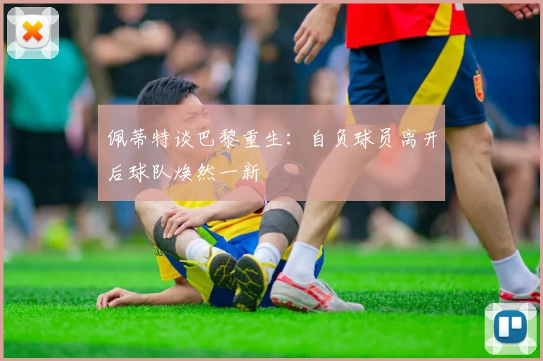 佩蒂特谈巴黎重生：自负球员离开后球队焕然一新